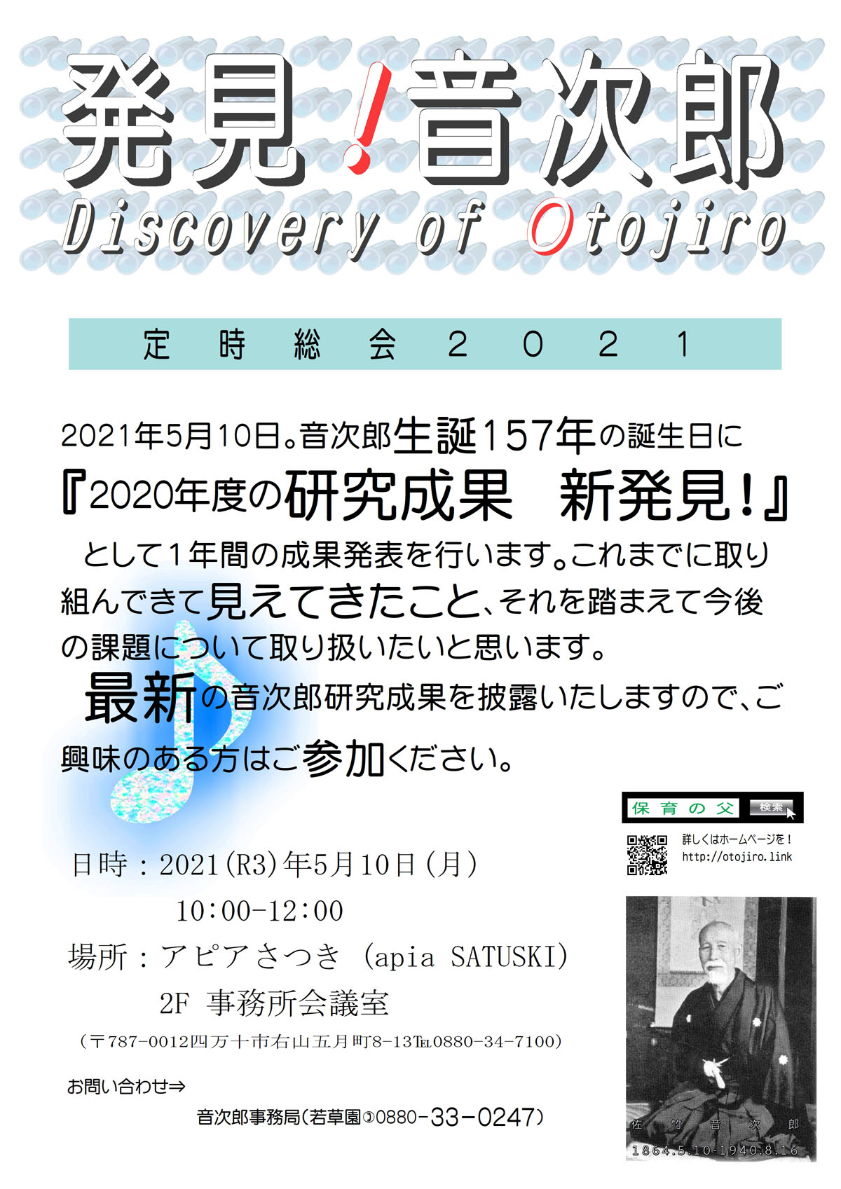 発見!音次郎 Discovery of Otojiro　定時総会２０２１　2021年5月10日。音次郎生誕157年の誕生日に『2020年度の研究成果　新発見！』　として１年間の成果発表を行います。これまでに取り組んできて見えてきたこと、それを踏まえて今後の課題について取り扱いたいと思います。最新の音次郎研究成果を披露いたしますので、ご興味のある方はご参加ください。日時：2021(R3)年5月10日(月)10:00-12:00　場所：アピアさつき　2F事務所会議室（〒787-0012四万十市右山五月町8-13℡0880-34-7100）お問い合わせ　音次郎事務局（若草園)0880-33-0247