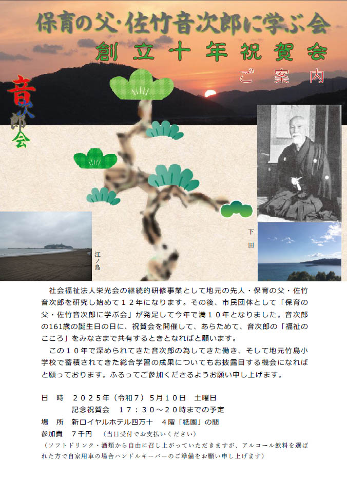 保育の父・佐竹音次郎に学ぶ会創立十年祝賀会　ご案内。
社会福祉法人栄光会の継続的研修事業として地元の先人・保育の父・佐竹
音次郎を研究し始めて１２年になります。その後、市民団体として「保育の
父・佐竹音次郎に学ぶ会」が発足して今年で満１０年となりました。音次郎
の161歳の誕生日の日に、祝賀会を開催して、あらためて、音次郎の「福祉の
こころ」をみなさまで共有するときとなればと願います。
この１０年で深められてきた音次郎の為してきた働き、そして地元竹島小
学校で蓄積されてきた総合学習の成果についてもお披露目する機会になれば
と願っております。ふるってご参加くださるようお願い申し上げます。
日時２０２５年（令和７）５月１０日土曜日
記念祝賀会１７：３０～２０時までの予定
場所新ロイヤルホテル四万十４階「祇園」の間
参加費７千円（当日受付でお支払いください）
（ソフトドリンク・酒類から自由に召し上がっていただきますが、アルコール飲料を選ば
れた方で自家用車の場合ハンドルキーパーのご準備をお願い申し上げます）

